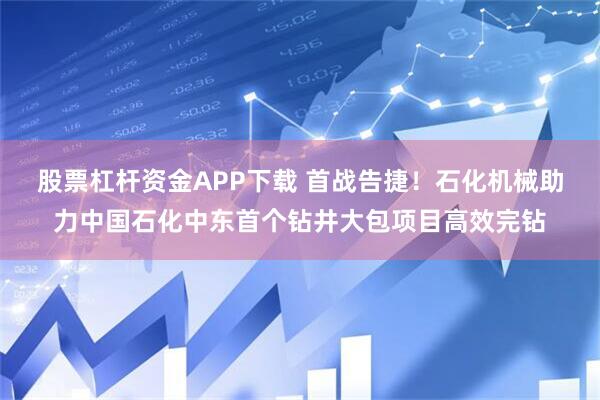 股票杠杆资金APP下载 首战告捷！石化机械助力中国石化中东首个钻井大包项目高效完钻