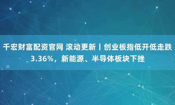 千宏财富配资官网 滚动更新丨创业板指低开低走跌3.36%，新能源、半导体板块下挫