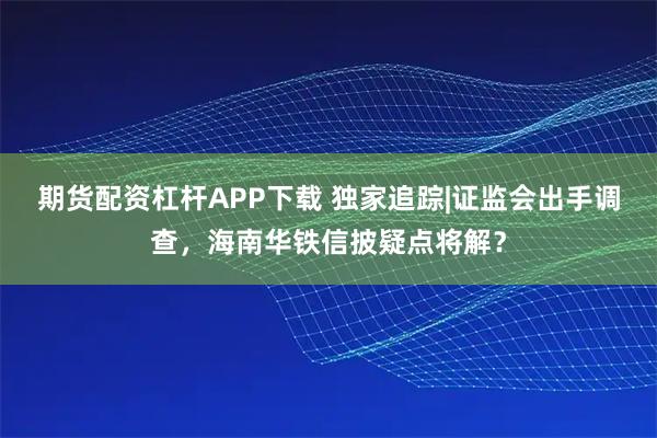 期货配资杠杆APP下载 独家追踪|证监会出手调查，海南华铁信披疑点将解？