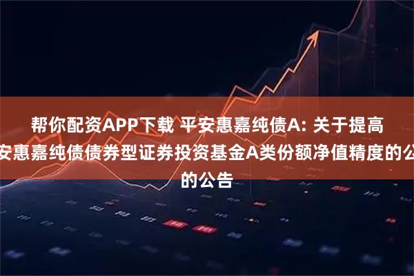 帮你配资APP下载 平安惠嘉纯债A: 关于提高平安惠嘉纯债债券型证券投资基金A类份额净值精度的公告