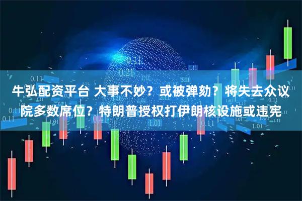 牛弘配资平台 大事不妙？或被弹劾？将失去众议院多数席位？特朗普授权打伊朗核设施或违宪