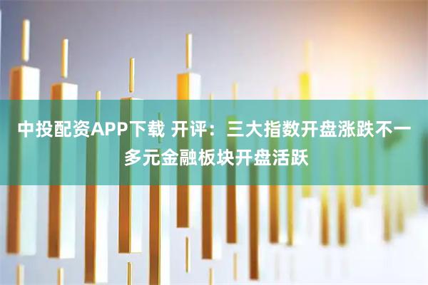 中投配资APP下载 开评：三大指数开盘涨跌不一 多元金融板块开盘活跃