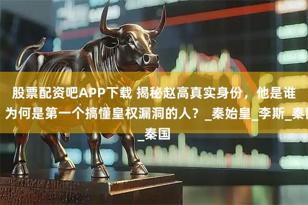 股票配资吧APP下载 揭秘赵高真实身份，他是谁？为何是第一个搞懂皇权漏洞的人？_秦始皇_李斯_秦国