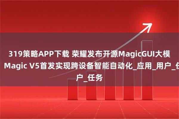 319策略APP下载 荣耀发布开源MagicGUI大模型，Magic V5首发实现跨设备智能自动化_应用_用户_任务