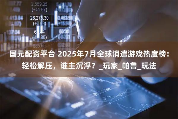 国元配资平台 2025年7月全球消遣游戏热度榜：轻松解压，谁主沉浮？_玩家_帕鲁_玩法