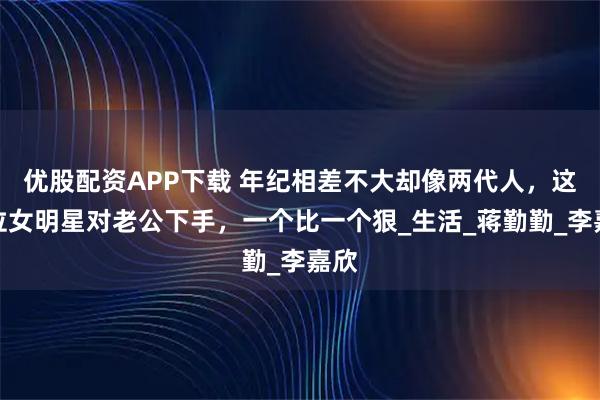 优股配资APP下载 年纪相差不大却像两代人，这几位女明星对老公下手，一个比一个狠_生活_蒋勤勤_李嘉欣