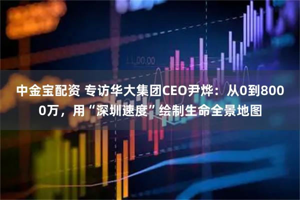 中金宝配资 专访华大集团CEO尹烨：从0到8000万，用“深圳速度”绘制生命全景地图