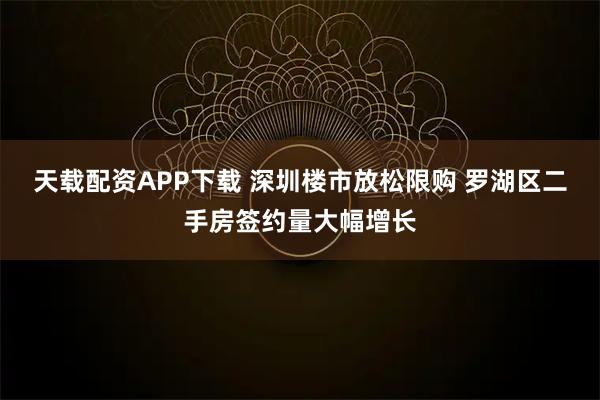 天载配资APP下载 深圳楼市放松限购 罗湖区二手房签约量大幅增长