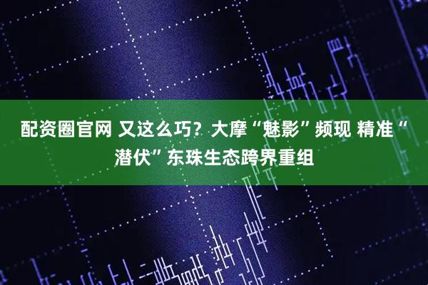 配资圈官网 又这么巧？大摩“魅影”频现 精准“潜伏”东珠生态跨界重组