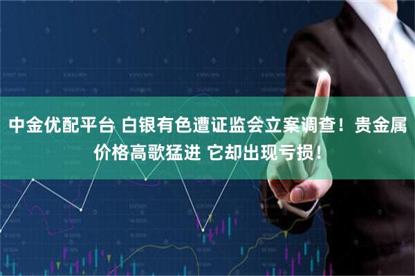 中金优配平台 白银有色遭证监会立案调查！贵金属价格高歌猛进 它却出现亏损！