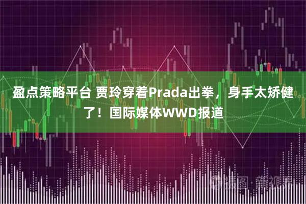 盈点策略平台 贾玲穿着Prada出拳，身手太矫健了！国际媒体WWD报道