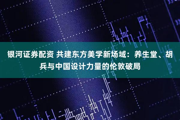银河证券配资 共建东方美学新场域：养生堂、胡兵与中国设计力量的伦敦破局