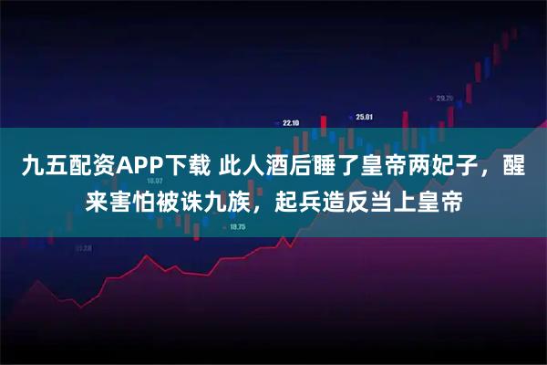 九五配资APP下载 此人酒后睡了皇帝两妃子，醒来害怕被诛九族，起兵造反当上皇帝