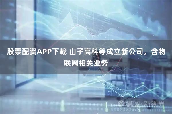 股票配资APP下载 山子高科等成立新公司，含物联网相关业务