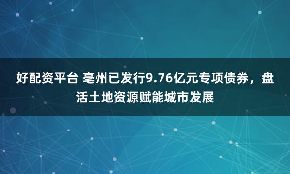 好配资平台 亳州已发行9.76亿元专项债券，盘活土地资源赋能城市发展