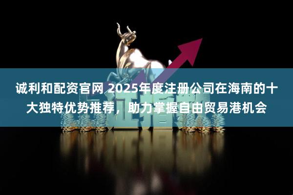 诚利和配资官网 2025年度注册公司在海南的十大独特优势推荐，助力掌握自由贸易港机会