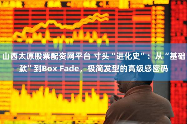 山西太原股票配资网平台 寸头“进化史”：从“基础款”到Box Fade，极简发型的高级感密码