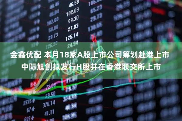 金鑫优配 本月18家A股上市公司筹划赴港上市 中际旭创拟发行H股并在香港联交所上市