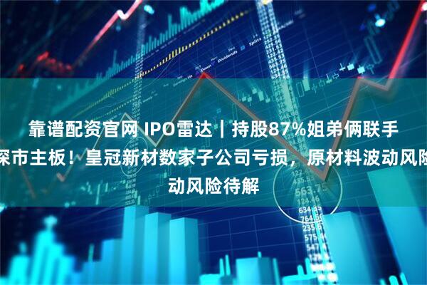 靠谱配资官网 IPO雷达｜持股87%姐弟俩联手冲击深市主板！皇冠新材数家子公司亏损，原材料波动风险待解