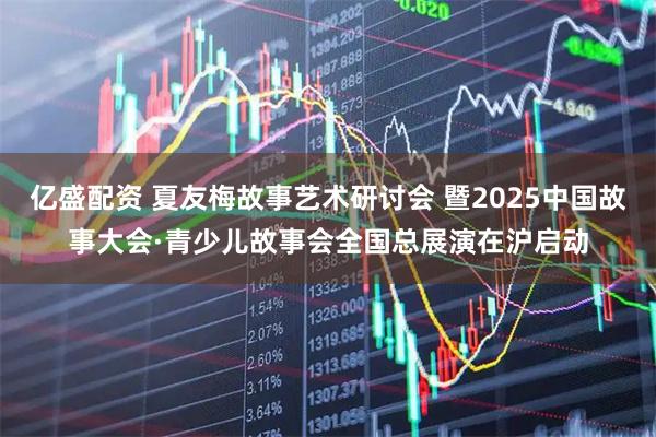 亿盛配资 夏友梅故事艺术研讨会 暨2025中国故事大会·青少儿故事会全国总展演在沪启动