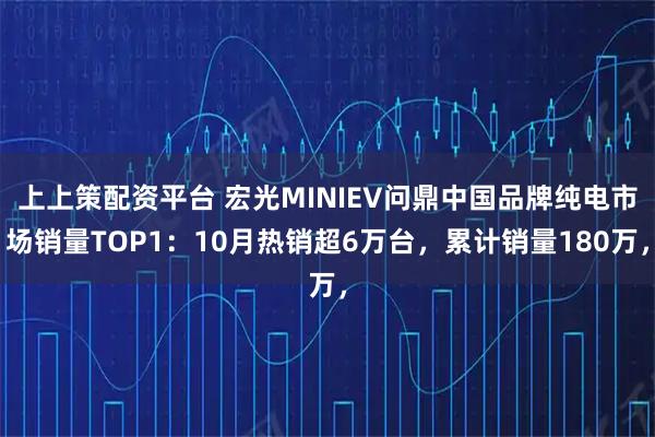上上策配资平台 宏光MINIEV问鼎中国品牌纯电市场销量TOP1：10月热销超6万台，累计销量180万，