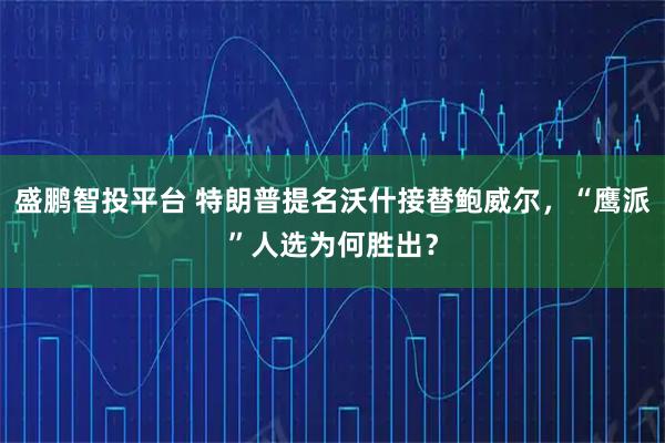 盛鹏智投平台 特朗普提名沃什接替鲍威尔，“鹰派”人选为何胜出？