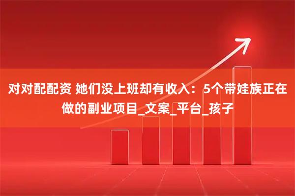 对对配配资 她们没上班却有收入：5个带娃族正在做的副业项目_文案_平台_孩子