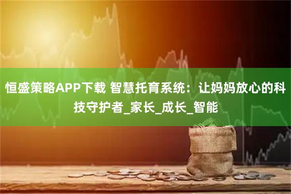 恒盛策略APP下载 智慧托育系统：让妈妈放心的科技守护者_家长_成长_智能