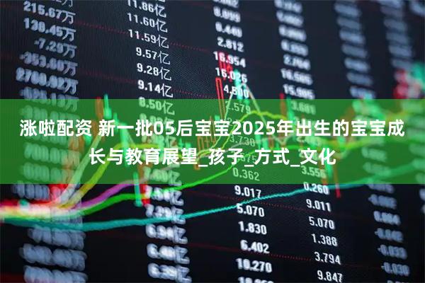 涨啦配资 新一批05后宝宝2025年出生的宝宝成长与教育展望_孩子_方式_文化