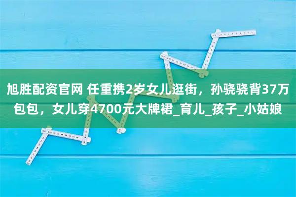 旭胜配资官网 任重携2岁女儿逛街，孙骁骁背37万包包，女儿穿4700元大牌裙_育儿_孩子_小姑娘