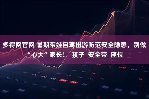 多得网官网 暑期带娃自驾出游防范安全隐患，别做“心大”家长！_孩子_安全带_座位