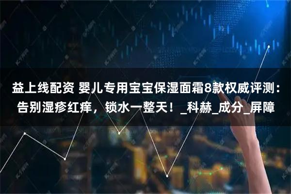 益上线配资 婴儿专用宝宝保湿面霜8款权威评测：告别湿疹红痒，锁水一整天！_科赫_成分_屏障