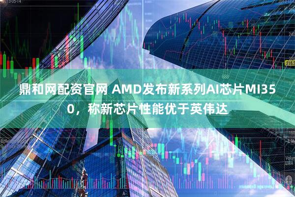 鼎和网配资官网 AMD发布新系列AI芯片MI350，称新芯片性能优于英伟达