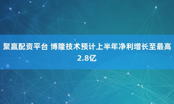 聚赢配资平台 博隆技术预计上半年净利增长至最高2.8亿