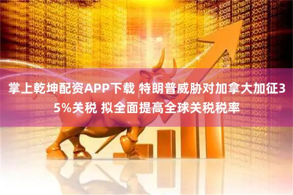 掌上乾坤配资APP下载 特朗普威胁对加拿大加征35%关税 拟全面提高全球关税税率