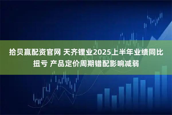 拾贝赢配资官网 天齐锂业2025上半年业绩同比扭亏 产品定价周期错配影响减弱