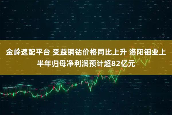 金岭速配平台 受益铜钴价格同比上升 洛阳钼业上半年归母净利润预计超82亿元
