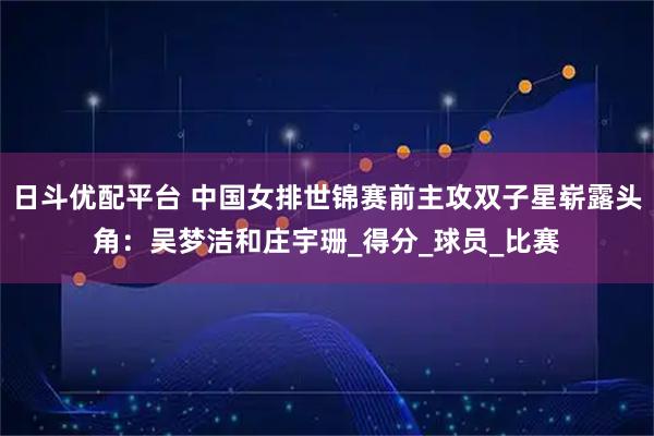 日斗优配平台 中国女排世锦赛前主攻双子星崭露头角：吴梦洁和庄宇珊_得分_球员_比赛