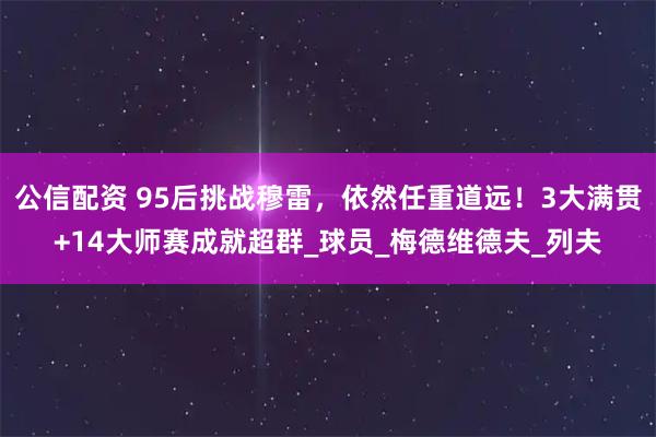 公信配资 95后挑战穆雷，依然任重道远！3大满贯+14大师赛成就超群_球员_梅德维德夫_列夫