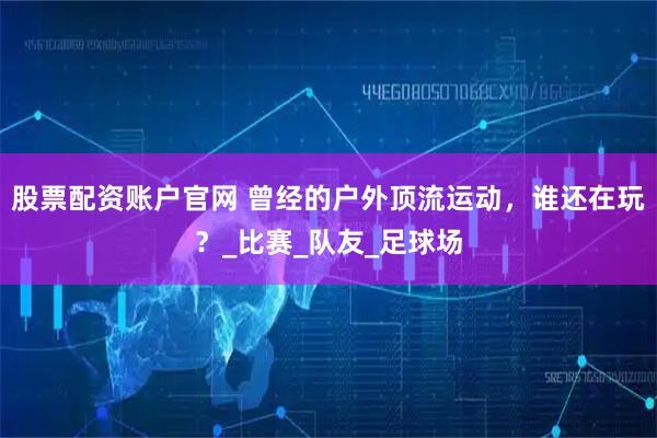 股票配资账户官网 曾经的户外顶流运动，谁还在玩？_比赛_队友_足球场