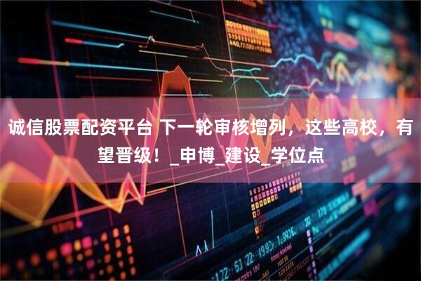 诚信股票配资平台 下一轮审核增列，这些高校，有望晋级！_申博_建设_学位点