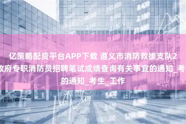亿策略配资平台APP下载 遵义市消防救援支队2025年政府专职消防员招聘笔试成绩查询有关事宜的通知_考生_工作