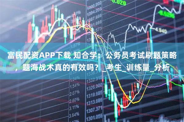 富民配资APP下载 知合学：公务员考试刷题策略，题海战术真的有效吗？_考生_训练量_分析