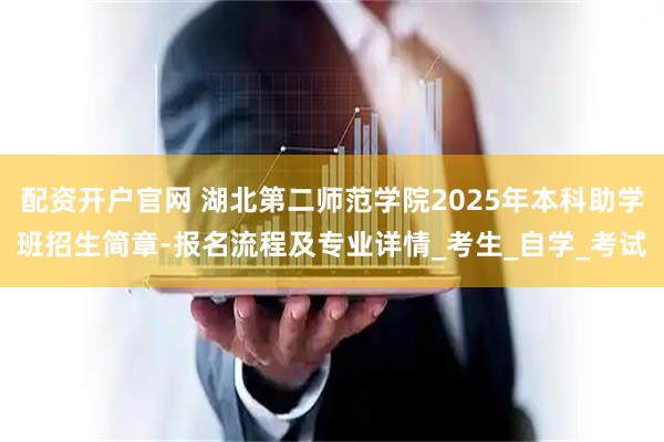 配资开户官网 湖北第二师范学院2025年本科助学班招生简章-报名流程及专业详情_考生_自学_考试