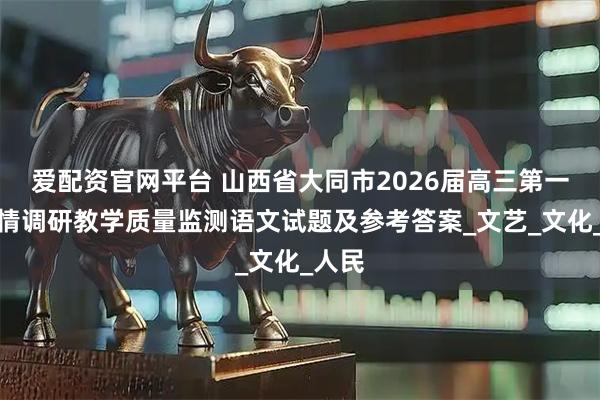 爱配资官网平台 山西省大同市2026届高三第一次学情调研教学质量监测语文试题及参考答案_文艺_文化_人民
