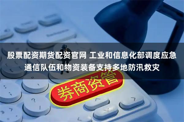 股票配资期货配资官网 工业和信息化部调度应急通信队伍和物资装备支持多地防汛救灾