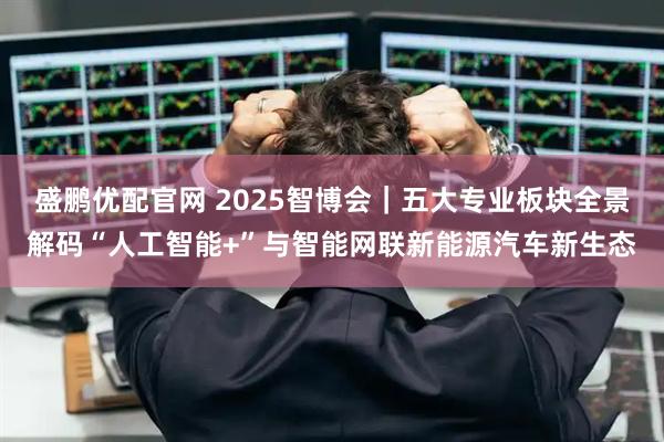 盛鹏优配官网 2025智博会｜五大专业板块全景解码“人工智能+”与智能网联新能源汽车新生态