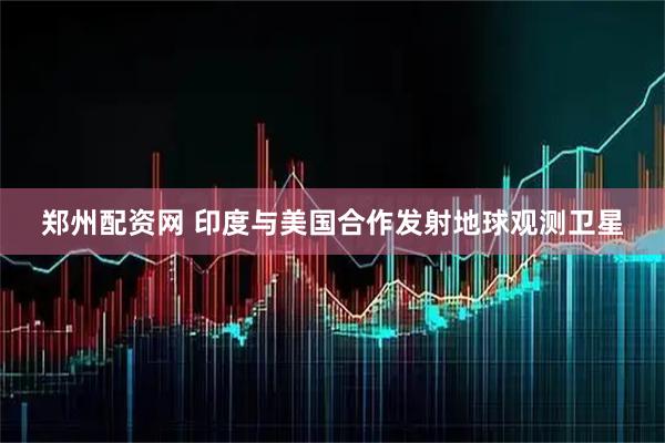 郑州配资网 印度与美国合作发射地球观测卫星