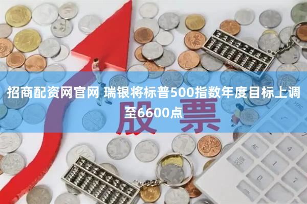 招商配资网官网 瑞银将标普500指数年度目标上调至6600点
