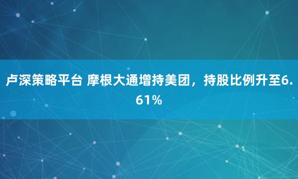 卢深策略平台 摩根大通增持美团，持股比例升至6.61%